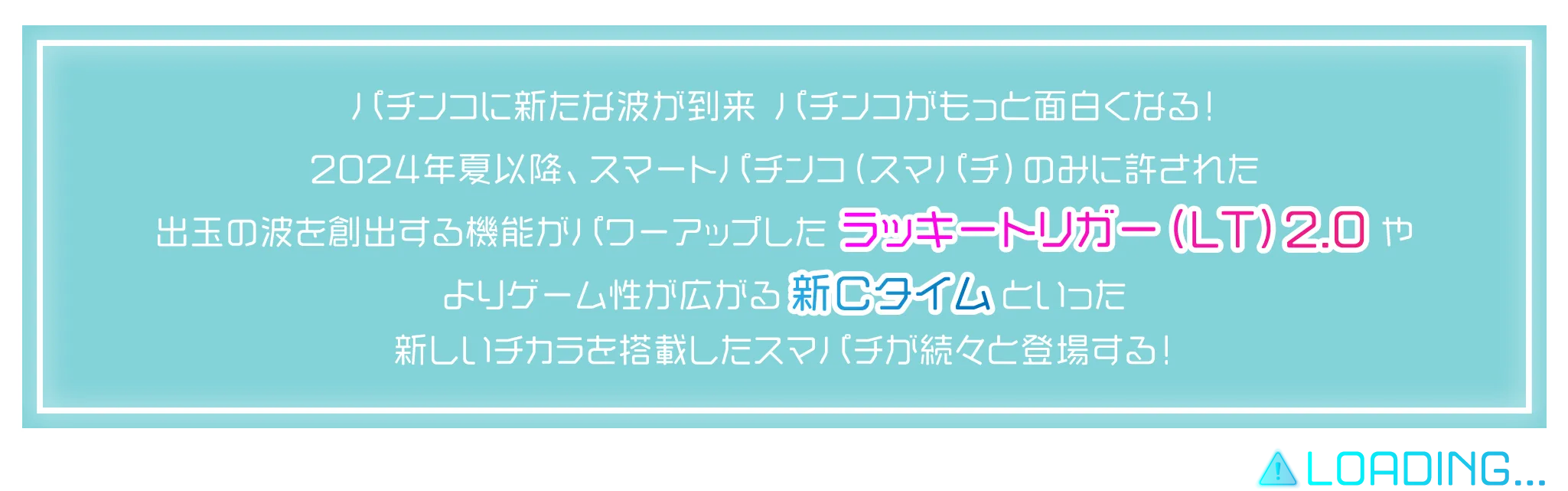 パチンコに新たな波が到来！パチンコがもっと面白くなる！2024年夏以降、スマートパチンコ（スマパチ）のみに許された出玉の波を創出する機能がパワーアップしたラッキートリガー（LT）2.0やよりゲーム性が広がる新Ｃタイムといった新しいチカラを搭載したスマパチが続々と登場する！